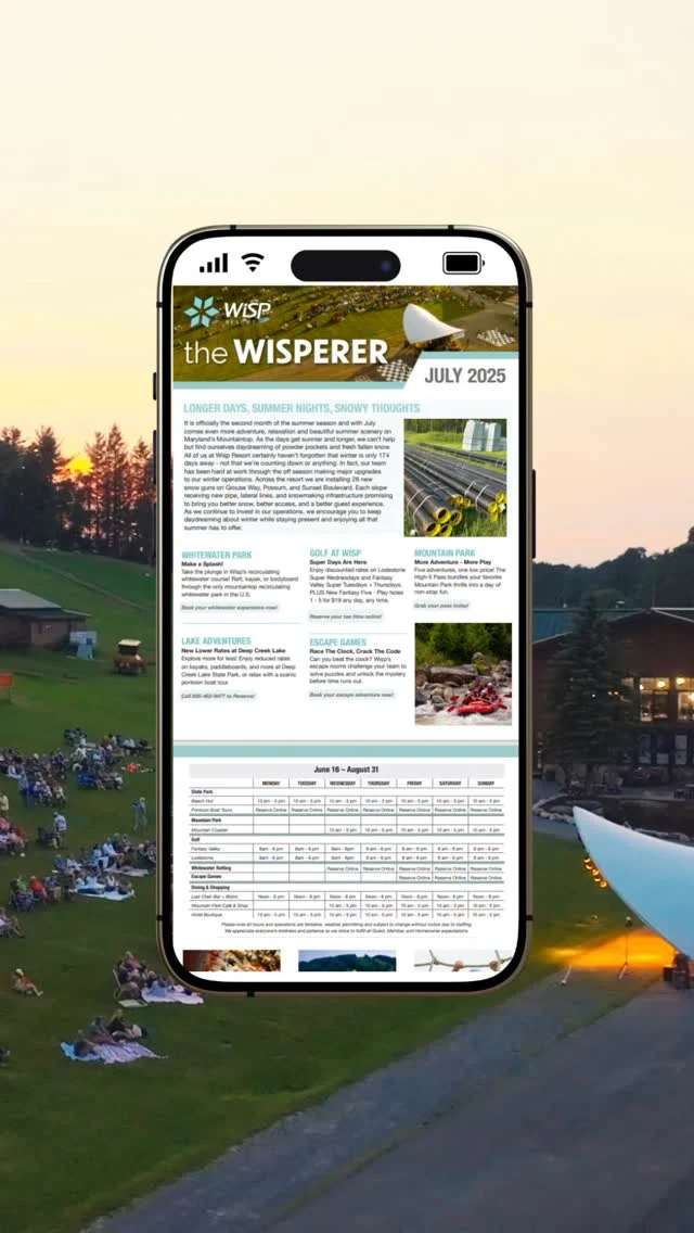 Have you heard the WISPers?

With so many happenings from adventure and recreation to improvements and updates we have encapsulated the hustle and bustle of Wisp Resort into a monthly newsletter for you to enjoy: The Wisperer.

Never miss an update, event, or special offer. Join our eClub today to receive your copy of The Wisperer: www.wispresort.com/eclub/
